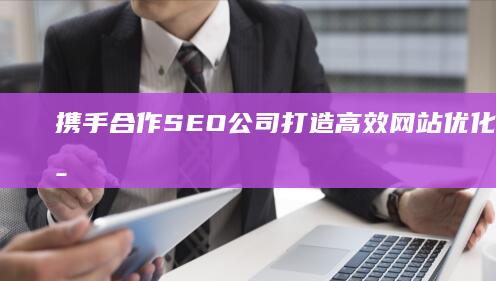 携手合作SEO公司：打造高效网站优化的共赢策略