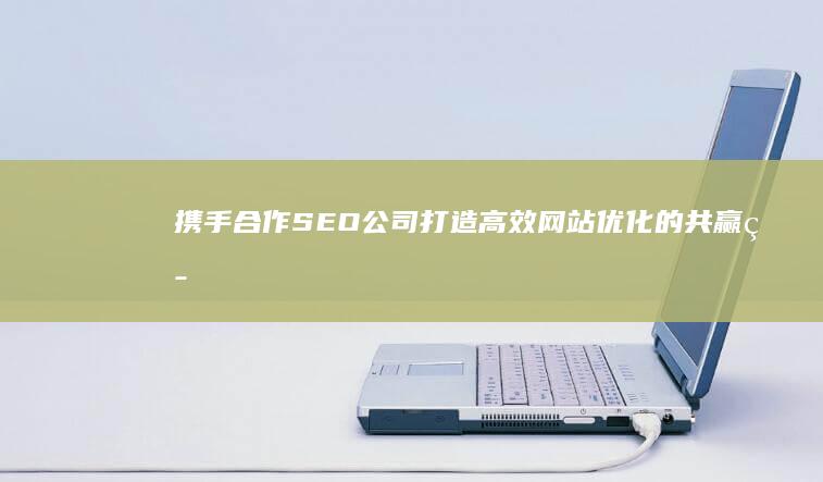 携手合作SEO公司：打造高效网站优化的共赢策略